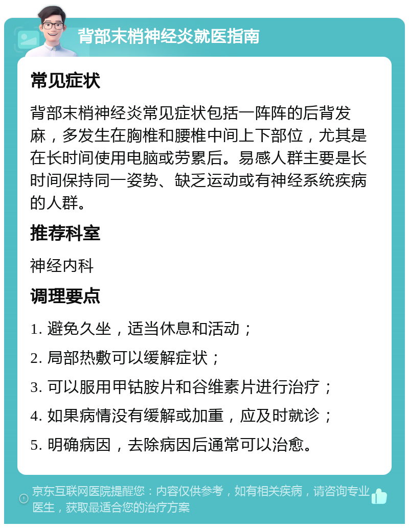 背部末梢神经炎就医指南 常见症状 背部末梢神经炎常见症状包括一阵阵的后背发麻，多发生在胸椎和腰椎中间上下部位，尤其是在长时间使用电脑或劳累后。易感人群主要是长时间保持同一姿势、缺乏运动或有神经系统疾病的人群。 推荐科室 神经内科 调理要点 1. 避免久坐，适当休息和活动； 2. 局部热敷可以缓解症状； 3. 可以服用甲钴胺片和谷维素片进行治疗； 4. 如果病情没有缓解或加重，应及时就诊； 5. 明确病因，去除病因后通常可以治愈。