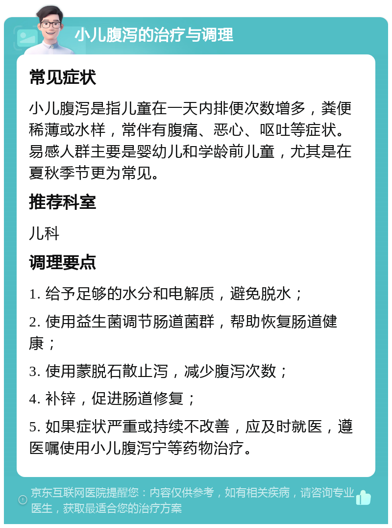 小儿腹泻的治疗与调理 常见症状 小儿腹泻是指儿童在一天内排便次数增多，粪便稀薄或水样，常伴有腹痛、恶心、呕吐等症状。易感人群主要是婴幼儿和学龄前儿童，尤其是在夏秋季节更为常见。 推荐科室 儿科 调理要点 1. 给予足够的水分和电解质，避免脱水； 2. 使用益生菌调节肠道菌群，帮助恢复肠道健康； 3. 使用蒙脱石散止泻，减少腹泻次数； 4. 补锌，促进肠道修复； 5. 如果症状严重或持续不改善，应及时就医，遵医嘱使用小儿腹泻宁等药物治疗。