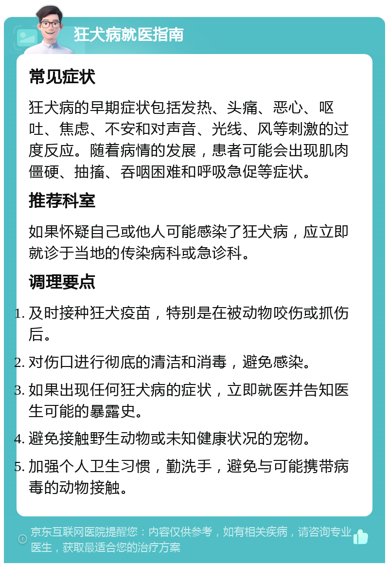 狂犬病就医指南 常见症状 狂犬病的早期症状包括发热、头痛、恶心、呕吐、焦虑、不安和对声音、光线、风等刺激的过度反应。随着病情的发展，患者可能会出现肌肉僵硬、抽搐、吞咽困难和呼吸急促等症状。 推荐科室 如果怀疑自己或他人可能感染了狂犬病，应立即就诊于当地的传染病科或急诊科。 调理要点 及时接种狂犬疫苗，特别是在被动物咬伤或抓伤后。 对伤口进行彻底的清洁和消毒，避免感染。 如果出现任何狂犬病的症状，立即就医并告知医生可能的暴露史。 避免接触野生动物或未知健康状况的宠物。 加强个人卫生习惯，勤洗手，避免与可能携带病毒的动物接触。