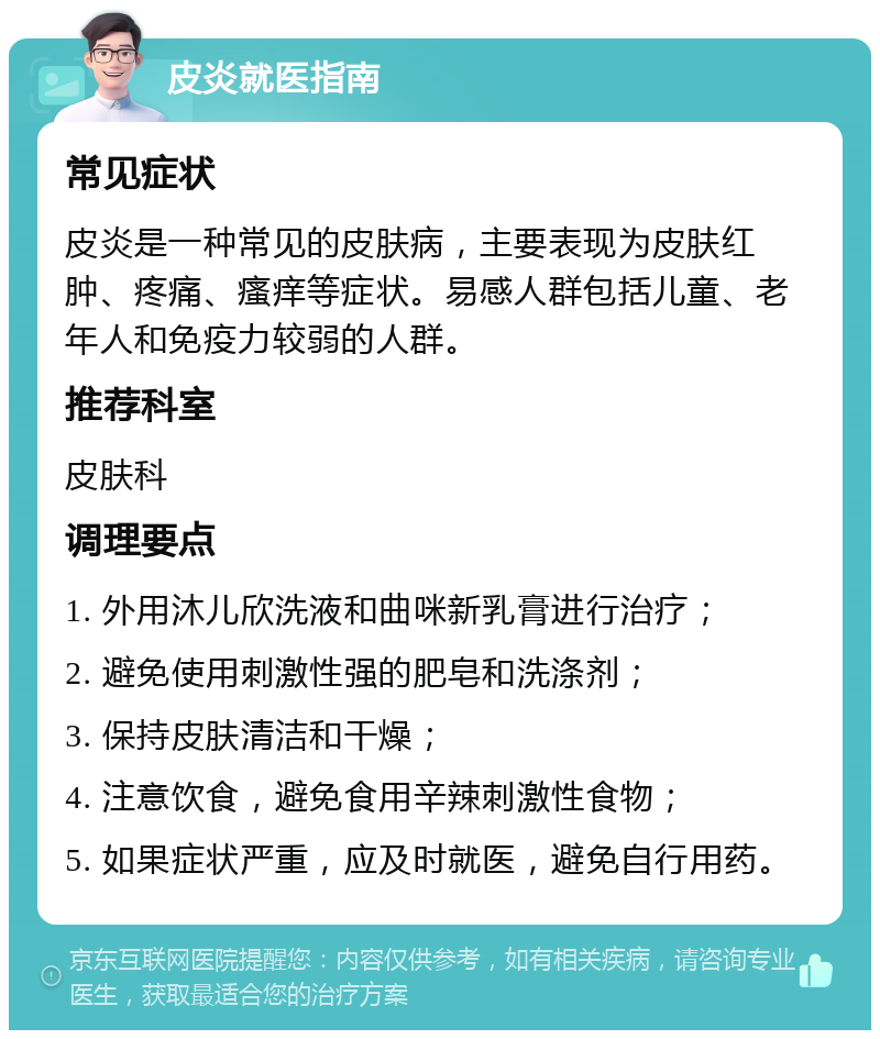 皮炎就医指南 常见症状 皮炎是一种常见的皮肤病，主要表现为皮肤红肿、疼痛、瘙痒等症状。易感人群包括儿童、老年人和免疫力较弱的人群。 推荐科室 皮肤科 调理要点 1. 外用沐儿欣洗液和曲咪新乳膏进行治疗； 2. 避免使用刺激性强的肥皂和洗涤剂； 3. 保持皮肤清洁和干燥； 4. 注意饮食，避免食用辛辣刺激性食物； 5. 如果症状严重，应及时就医，避免自行用药。