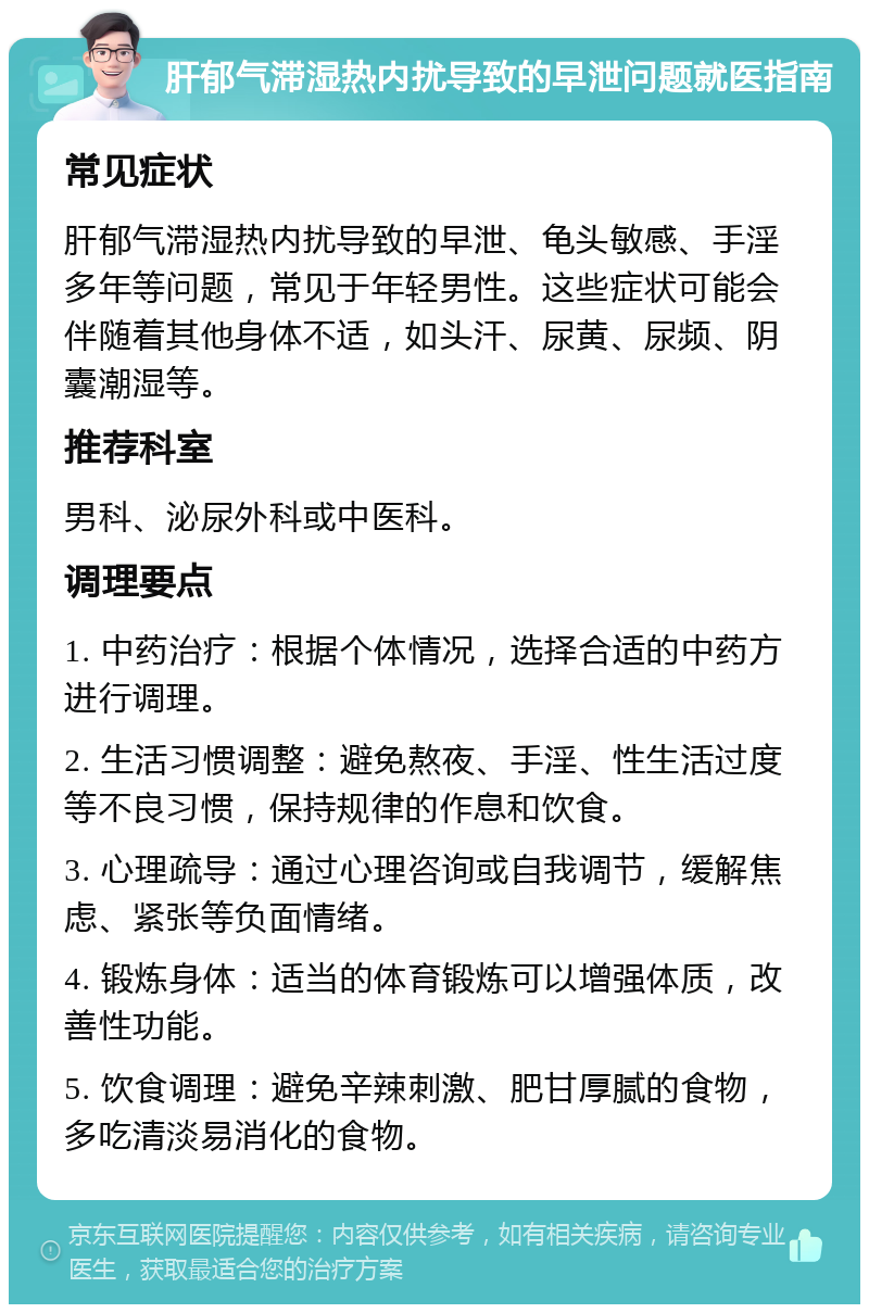 肝郁气滞湿热内扰导致的早泄问题就医指南 常见症状 肝郁气滞湿热内扰导致的早泄、龟头敏感、手淫多年等问题，常见于年轻男性。这些症状可能会伴随着其他身体不适，如头汗、尿黄、尿频、阴囊潮湿等。 推荐科室 男科、泌尿外科或中医科。 调理要点 1. 中药治疗：根据个体情况，选择合适的中药方进行调理。 2. 生活习惯调整：避免熬夜、手淫、性生活过度等不良习惯，保持规律的作息和饮食。 3. 心理疏导：通过心理咨询或自我调节，缓解焦虑、紧张等负面情绪。 4. 锻炼身体：适当的体育锻炼可以增强体质，改善性功能。 5. 饮食调理：避免辛辣刺激、肥甘厚腻的食物，多吃清淡易消化的食物。