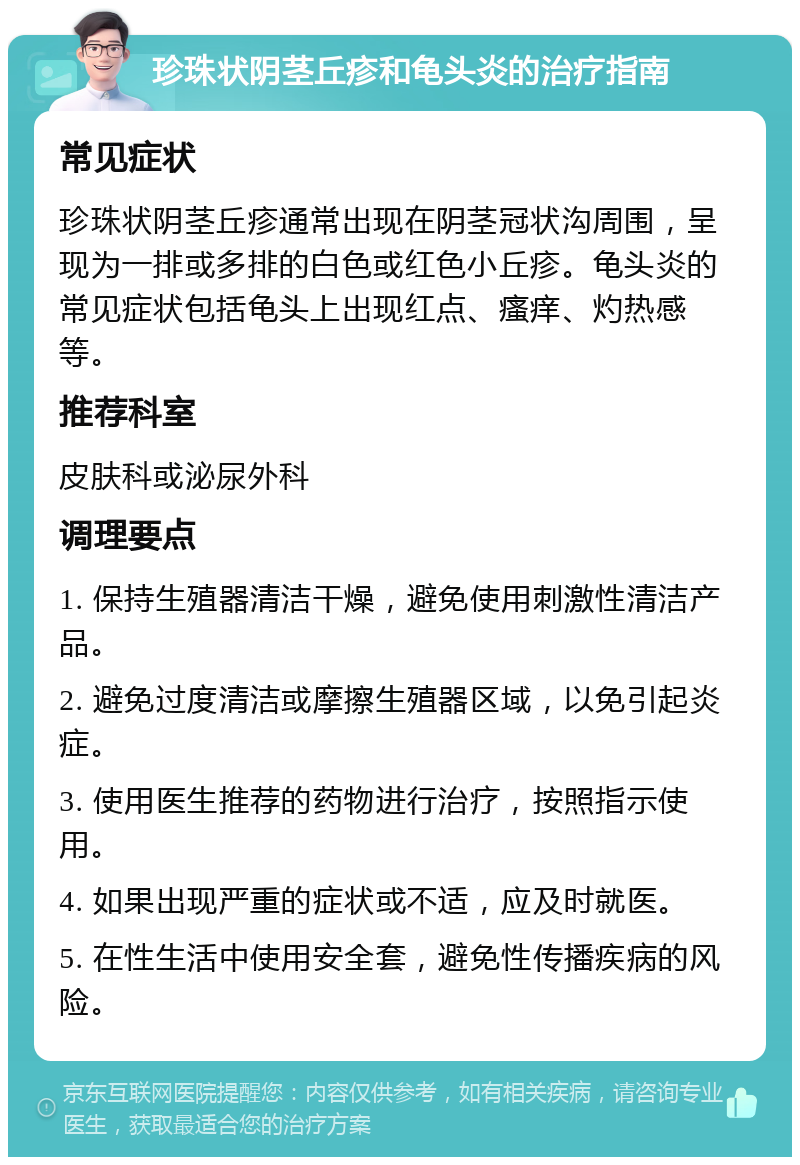 珍珠状阴茎丘疹和龟头炎的治疗指南 常见症状 珍珠状阴茎丘疹通常出现在阴茎冠状沟周围，呈现为一排或多排的白色或红色小丘疹。龟头炎的常见症状包括龟头上出现红点、瘙痒、灼热感等。 推荐科室 皮肤科或泌尿外科 调理要点 1. 保持生殖器清洁干燥，避免使用刺激性清洁产品。 2. 避免过度清洁或摩擦生殖器区域，以免引起炎症。 3. 使用医生推荐的药物进行治疗，按照指示使用。 4. 如果出现严重的症状或不适，应及时就医。 5. 在性生活中使用安全套，避免性传播疾病的风险。