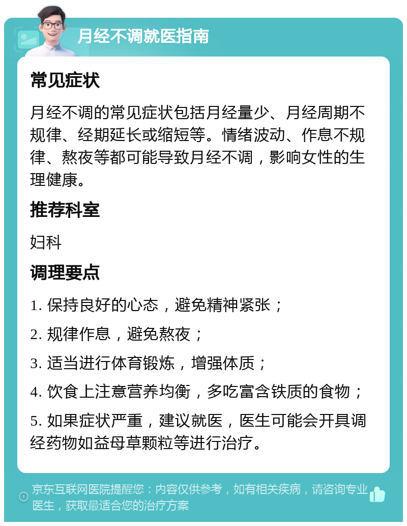 月经不调就医指南 常见症状 月经不调的常见症状包括月经量少、月经周期不规律、经期延长或缩短等。情绪波动、作息不规律、熬夜等都可能导致月经不调，影响女性的生理健康。 推荐科室 妇科 调理要点 1. 保持良好的心态，避免精神紧张； 2. 规律作息，避免熬夜； 3. 适当进行体育锻炼，增强体质； 4. 饮食上注意营养均衡，多吃富含铁质的食物； 5. 如果症状严重，建议就医，医生可能会开具调经药物如益母草颗粒等进行治疗。