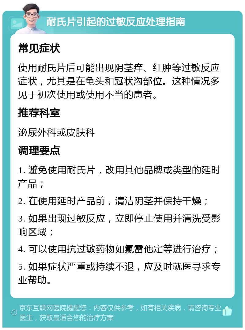 耐氏片引起的过敏反应处理指南 常见症状 使用耐氏片后可能出现阴茎痒、红肿等过敏反应症状，尤其是在龟头和冠状沟部位。这种情况多见于初次使用或使用不当的患者。 推荐科室 泌尿外科或皮肤科 调理要点 1. 避免使用耐氏片，改用其他品牌或类型的延时产品； 2. 在使用延时产品前，清洁阴茎并保持干燥； 3. 如果出现过敏反应，立即停止使用并清洗受影响区域； 4. 可以使用抗过敏药物如氯雷他定等进行治疗； 5. 如果症状严重或持续不退，应及时就医寻求专业帮助。