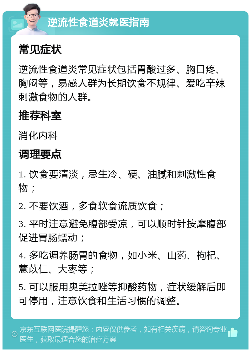 逆流性食道炎就医指南 常见症状 逆流性食道炎常见症状包括胃酸过多、胸口疼、胸闷等，易感人群为长期饮食不规律、爱吃辛辣刺激食物的人群。 推荐科室 消化内科 调理要点 1. 饮食要清淡，忌生冷、硬、油腻和刺激性食物； 2. 不要饮酒，多食软食流质饮食； 3. 平时注意避免腹部受凉，可以顺时针按摩腹部促进胃肠蠕动； 4. 多吃调养肠胃的食物，如小米、山药、枸杞、薏苡仁、大枣等； 5. 可以服用奥美拉唑等抑酸药物，症状缓解后即可停用，注意饮食和生活习惯的调整。