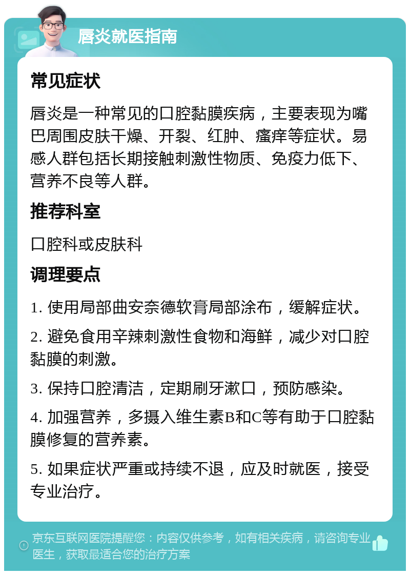 唇炎就医指南 常见症状 唇炎是一种常见的口腔黏膜疾病，主要表现为嘴巴周围皮肤干燥、开裂、红肿、瘙痒等症状。易感人群包括长期接触刺激性物质、免疫力低下、营养不良等人群。 推荐科室 口腔科或皮肤科 调理要点 1. 使用局部曲安奈德软膏局部涂布，缓解症状。 2. 避免食用辛辣刺激性食物和海鲜，减少对口腔黏膜的刺激。 3. 保持口腔清洁，定期刷牙漱口，预防感染。 4. 加强营养，多摄入维生素B和C等有助于口腔黏膜修复的营养素。 5. 如果症状严重或持续不退，应及时就医，接受专业治疗。