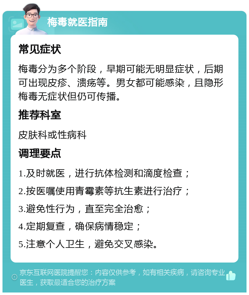 梅毒就医指南 常见症状 梅毒分为多个阶段，早期可能无明显症状，后期可出现皮疹、溃疡等。男女都可能感染，且隐形梅毒无症状但仍可传播。 推荐科室 皮肤科或性病科 调理要点 1.及时就医，进行抗体检测和滴度检查； 2.按医嘱使用青霉素等抗生素进行治疗； 3.避免性行为，直至完全治愈； 4.定期复查，确保病情稳定； 5.注意个人卫生，避免交叉感染。