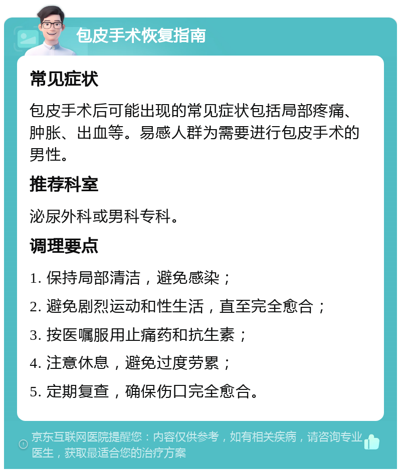 包皮手术恢复指南 常见症状 包皮手术后可能出现的常见症状包括局部疼痛、肿胀、出血等。易感人群为需要进行包皮手术的男性。 推荐科室 泌尿外科或男科专科。 调理要点 1. 保持局部清洁，避免感染； 2. 避免剧烈运动和性生活，直至完全愈合； 3. 按医嘱服用止痛药和抗生素； 4. 注意休息，避免过度劳累； 5. 定期复查，确保伤口完全愈合。