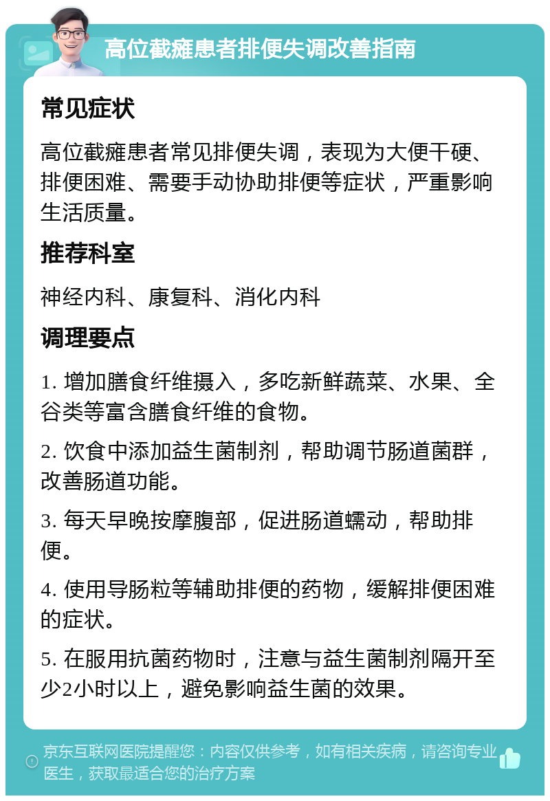 高位截瘫患者排便失调改善指南 常见症状 高位截瘫患者常见排便失调，表现为大便干硬、排便困难、需要手动协助排便等症状，严重影响生活质量。 推荐科室 神经内科、康复科、消化内科 调理要点 1. 增加膳食纤维摄入，多吃新鲜蔬菜、水果、全谷类等富含膳食纤维的食物。 2. 饮食中添加益生菌制剂，帮助调节肠道菌群，改善肠道功能。 3. 每天早晚按摩腹部，促进肠道蠕动，帮助排便。 4. 使用导肠粒等辅助排便的药物，缓解排便困难的症状。 5. 在服用抗菌药物时，注意与益生菌制剂隔开至少2小时以上，避免影响益生菌的效果。