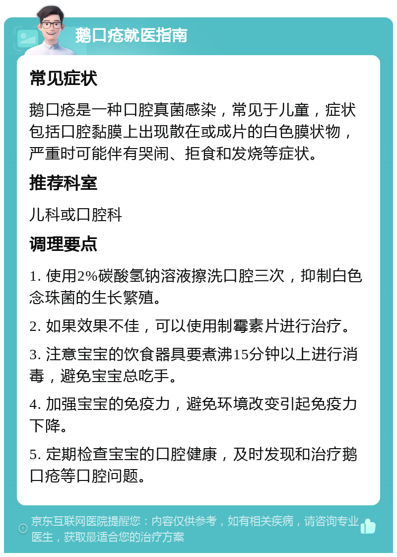 鹅口疮就医指南 常见症状 鹅口疮是一种口腔真菌感染，常见于儿童，症状包括口腔黏膜上出现散在或成片的白色膜状物，严重时可能伴有哭闹、拒食和发烧等症状。 推荐科室 儿科或口腔科 调理要点 1. 使用2%碳酸氢钠溶液擦洗口腔三次，抑制白色念珠菌的生长繁殖。 2. 如果效果不佳，可以使用制霉素片进行治疗。 3. 注意宝宝的饮食器具要煮沸15分钟以上进行消毒，避免宝宝总吃手。 4. 加强宝宝的免疫力，避免环境改变引起免疫力下降。 5. 定期检查宝宝的口腔健康，及时发现和治疗鹅口疮等口腔问题。