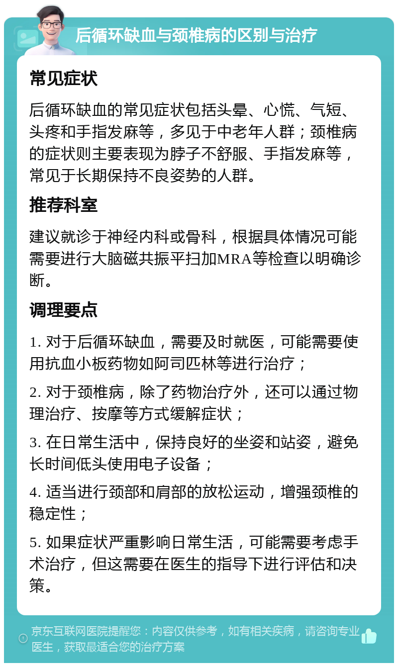 后循环缺血与颈椎病的区别与治疗 常见症状 后循环缺血的常见症状包括头晕、心慌、气短、头疼和手指发麻等，多见于中老年人群；颈椎病的症状则主要表现为脖子不舒服、手指发麻等，常见于长期保持不良姿势的人群。 推荐科室 建议就诊于神经内科或骨科，根据具体情况可能需要进行大脑磁共振平扫加MRA等检查以明确诊断。 调理要点 1. 对于后循环缺血，需要及时就医，可能需要使用抗血小板药物如阿司匹林等进行治疗； 2. 对于颈椎病，除了药物治疗外，还可以通过物理治疗、按摩等方式缓解症状； 3. 在日常生活中，保持良好的坐姿和站姿，避免长时间低头使用电子设备； 4. 适当进行颈部和肩部的放松运动，增强颈椎的稳定性； 5. 如果症状严重影响日常生活，可能需要考虑手术治疗，但这需要在医生的指导下进行评估和决策。