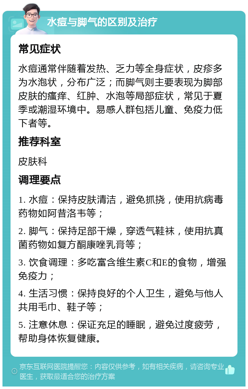 水痘与脚气的区别及治疗 常见症状 水痘通常伴随着发热、乏力等全身症状，皮疹多为水泡状，分布广泛；而脚气则主要表现为脚部皮肤的瘙痒、红肿、水泡等局部症状，常见于夏季或潮湿环境中。易感人群包括儿童、免疫力低下者等。 推荐科室 皮肤科 调理要点 1. 水痘：保持皮肤清洁，避免抓挠，使用抗病毒药物如阿昔洛韦等； 2. 脚气：保持足部干燥，穿透气鞋袜，使用抗真菌药物如复方酮康唑乳膏等； 3. 饮食调理：多吃富含维生素C和E的食物，增强免疫力； 4. 生活习惯：保持良好的个人卫生，避免与他人共用毛巾、鞋子等； 5. 注意休息：保证充足的睡眠，避免过度疲劳，帮助身体恢复健康。