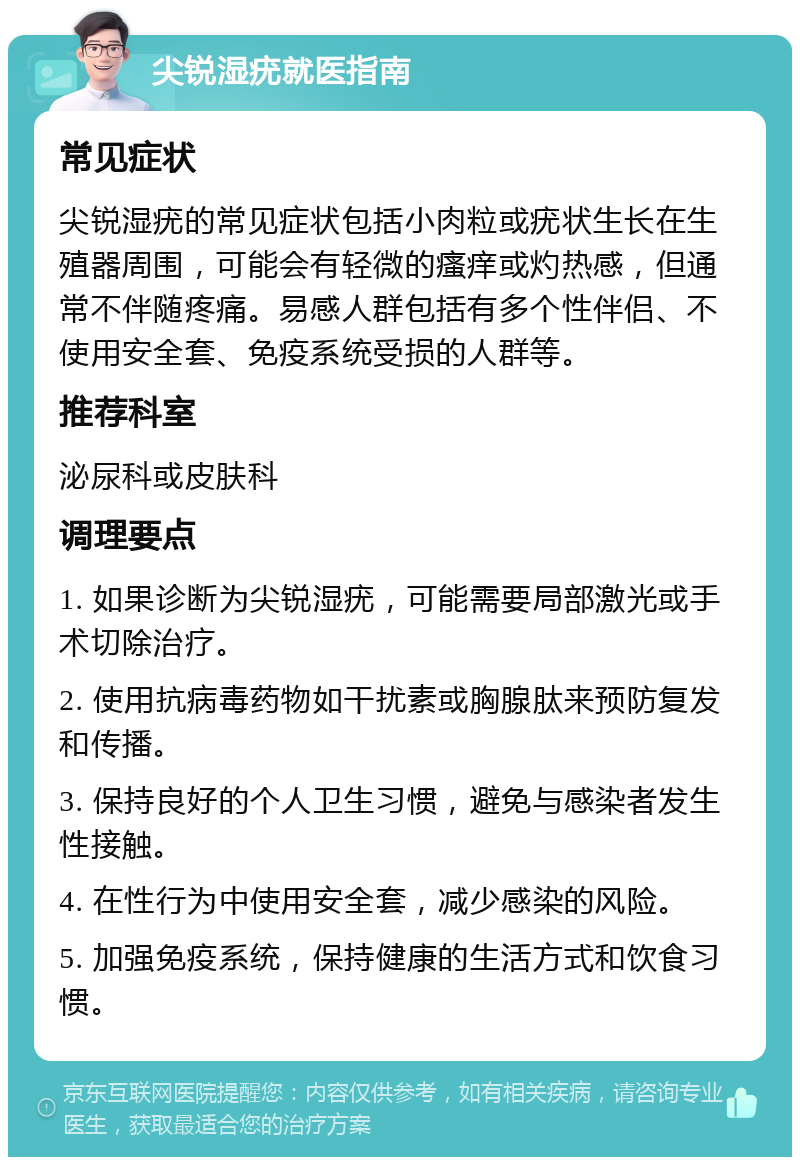 尖锐湿疣就医指南 常见症状 尖锐湿疣的常见症状包括小肉粒或疣状生长在生殖器周围，可能会有轻微的瘙痒或灼热感，但通常不伴随疼痛。易感人群包括有多个性伴侣、不使用安全套、免疫系统受损的人群等。 推荐科室 泌尿科或皮肤科 调理要点 1. 如果诊断为尖锐湿疣，可能需要局部激光或手术切除治疗。 2. 使用抗病毒药物如干扰素或胸腺肽来预防复发和传播。 3. 保持良好的个人卫生习惯，避免与感染者发生性接触。 4. 在性行为中使用安全套，减少感染的风险。 5. 加强免疫系统，保持健康的生活方式和饮食习惯。