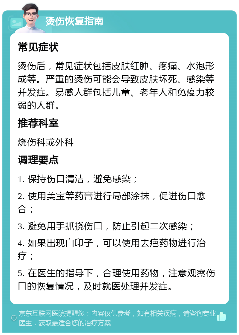 烫伤恢复指南 常见症状 烫伤后，常见症状包括皮肤红肿、疼痛、水泡形成等。严重的烫伤可能会导致皮肤坏死、感染等并发症。易感人群包括儿童、老年人和免疫力较弱的人群。 推荐科室 烧伤科或外科 调理要点 1. 保持伤口清洁，避免感染； 2. 使用美宝等药膏进行局部涂抹，促进伤口愈合； 3. 避免用手抓挠伤口，防止引起二次感染； 4. 如果出现白印子，可以使用去疤药物进行治疗； 5. 在医生的指导下，合理使用药物，注意观察伤口的恢复情况，及时就医处理并发症。