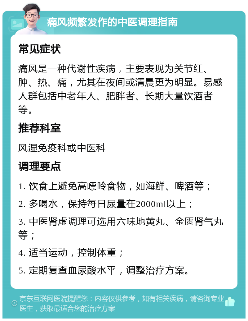 痛风频繁发作的中医调理指南 常见症状 痛风是一种代谢性疾病，主要表现为关节红、肿、热、痛，尤其在夜间或清晨更为明显。易感人群包括中老年人、肥胖者、长期大量饮酒者等。 推荐科室 风湿免疫科或中医科 调理要点 1. 饮食上避免高嘌呤食物，如海鲜、啤酒等； 2. 多喝水，保持每日尿量在2000ml以上； 3. 中医肾虚调理可选用六味地黄丸、金匮肾气丸等； 4. 适当运动，控制体重； 5. 定期复查血尿酸水平，调整治疗方案。