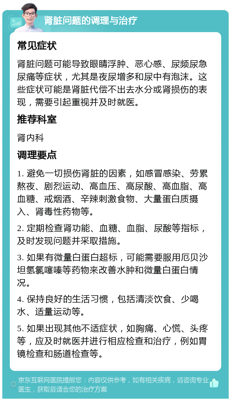 肾脏问题的调理与治疗 常见症状 肾脏问题可能导致眼睛浮肿、恶心感、尿频尿急尿痛等症状，尤其是夜尿增多和尿中有泡沫。这些症状可能是肾脏代偿不出去水分或肾损伤的表现，需要引起重视并及时就医。 推荐科室 肾内科 调理要点 1. 避免一切损伤肾脏的因素，如感冒感染、劳累熬夜、剧烈运动、高血压、高尿酸、高血脂、高血糖、戒烟酒、辛辣刺激食物、大量蛋白质摄入、肾毒性药物等。 2. 定期检查肾功能、血糖、血脂、尿酸等指标，及时发现问题并采取措施。 3. 如果有微量白蛋白超标，可能需要服用厄贝沙坦氢氯噻嗪等药物来改善水肿和微量白蛋白情况。 4. 保持良好的生活习惯，包括清淡饮食、少喝水、适量运动等。 5. 如果出现其他不适症状，如胸痛、心慌、头疼等，应及时就医并进行相应检查和治疗，例如胃镜检查和肠道检查等。