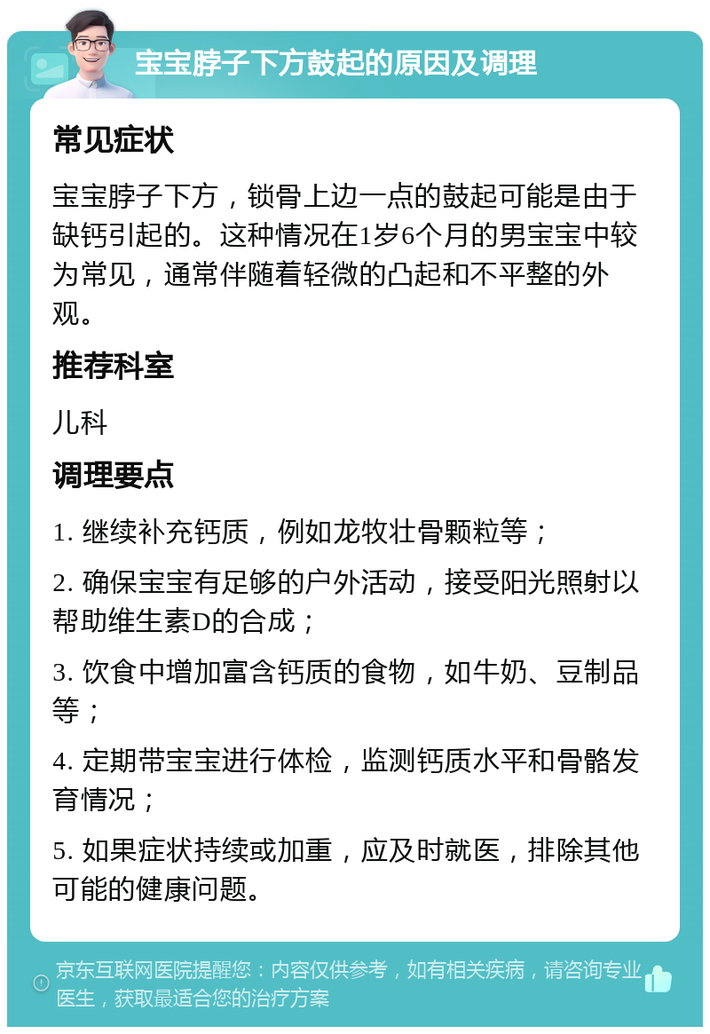 宝宝脖子下方鼓起的原因及调理 常见症状 宝宝脖子下方，锁骨上边一点的鼓起可能是由于缺钙引起的。这种情况在1岁6个月的男宝宝中较为常见，通常伴随着轻微的凸起和不平整的外观。 推荐科室 儿科 调理要点 1. 继续补充钙质，例如龙牧壮骨颗粒等； 2. 确保宝宝有足够的户外活动，接受阳光照射以帮助维生素D的合成； 3. 饮食中增加富含钙质的食物，如牛奶、豆制品等； 4. 定期带宝宝进行体检，监测钙质水平和骨骼发育情况； 5. 如果症状持续或加重，应及时就医，排除其他可能的健康问题。