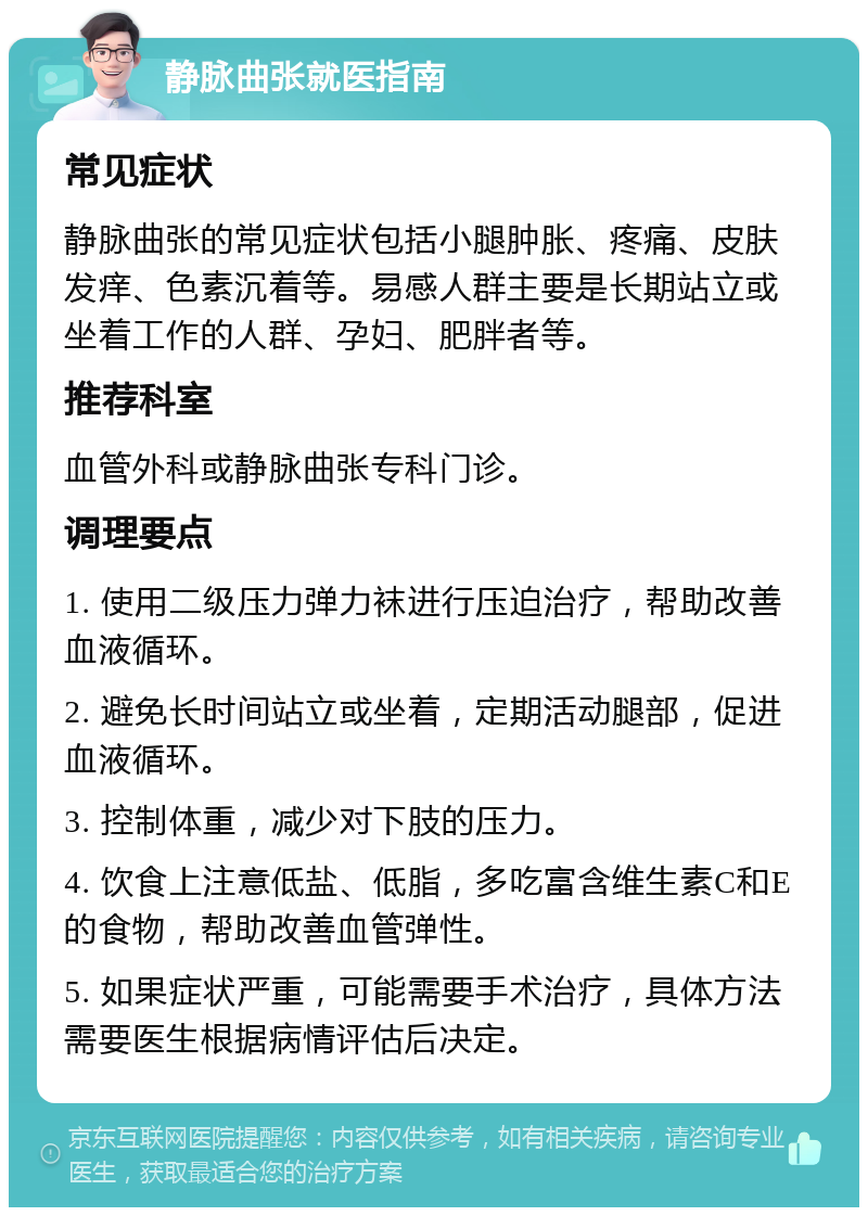 静脉曲张就医指南 常见症状 静脉曲张的常见症状包括小腿肿胀、疼痛、皮肤发痒、色素沉着等。易感人群主要是长期站立或坐着工作的人群、孕妇、肥胖者等。 推荐科室 血管外科或静脉曲张专科门诊。 调理要点 1. 使用二级压力弹力袜进行压迫治疗，帮助改善血液循环。 2. 避免长时间站立或坐着，定期活动腿部，促进血液循环。 3. 控制体重，减少对下肢的压力。 4. 饮食上注意低盐、低脂，多吃富含维生素C和E的食物，帮助改善血管弹性。 5. 如果症状严重，可能需要手术治疗，具体方法需要医生根据病情评估后决定。