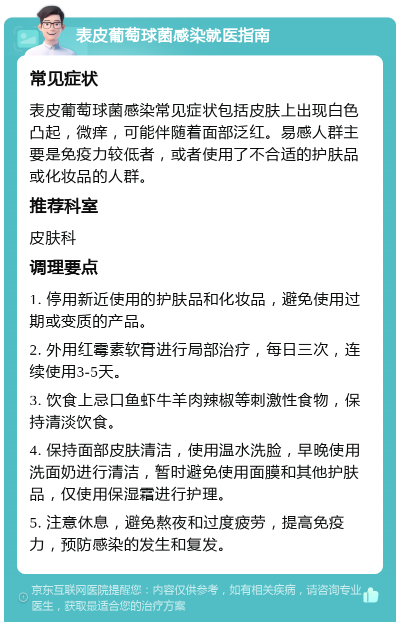 表皮葡萄球菌感染就医指南 常见症状 表皮葡萄球菌感染常见症状包括皮肤上出现白色凸起，微痒，可能伴随着面部泛红。易感人群主要是免疫力较低者，或者使用了不合适的护肤品或化妆品的人群。 推荐科室 皮肤科 调理要点 1. 停用新近使用的护肤品和化妆品，避免使用过期或变质的产品。 2. 外用红霉素软膏进行局部治疗，每日三次，连续使用3-5天。 3. 饮食上忌口鱼虾牛羊肉辣椒等刺激性食物，保持清淡饮食。 4. 保持面部皮肤清洁，使用温水洗脸，早晚使用洗面奶进行清洁，暂时避免使用面膜和其他护肤品，仅使用保湿霜进行护理。 5. 注意休息，避免熬夜和过度疲劳，提高免疫力，预防感染的发生和复发。