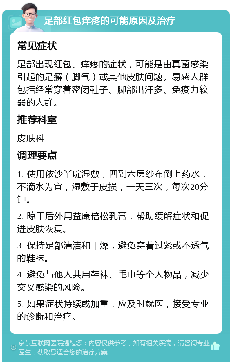 足部红包痒疼的可能原因及治疗 常见症状 足部出现红包、痒疼的症状，可能是由真菌感染引起的足癣（脚气）或其他皮肤问题。易感人群包括经常穿着密闭鞋子、脚部出汗多、免疫力较弱的人群。 推荐科室 皮肤科 调理要点 1. 使用依沙丫啶湿敷，四到六层纱布倒上药水，不滴水为宜，湿敷于皮损，一天三次，每次20分钟。 2. 晾干后外用益康倍松乳膏，帮助缓解症状和促进皮肤恢复。 3. 保持足部清洁和干燥，避免穿着过紧或不透气的鞋袜。 4. 避免与他人共用鞋袜、毛巾等个人物品，减少交叉感染的风险。 5. 如果症状持续或加重，应及时就医，接受专业的诊断和治疗。