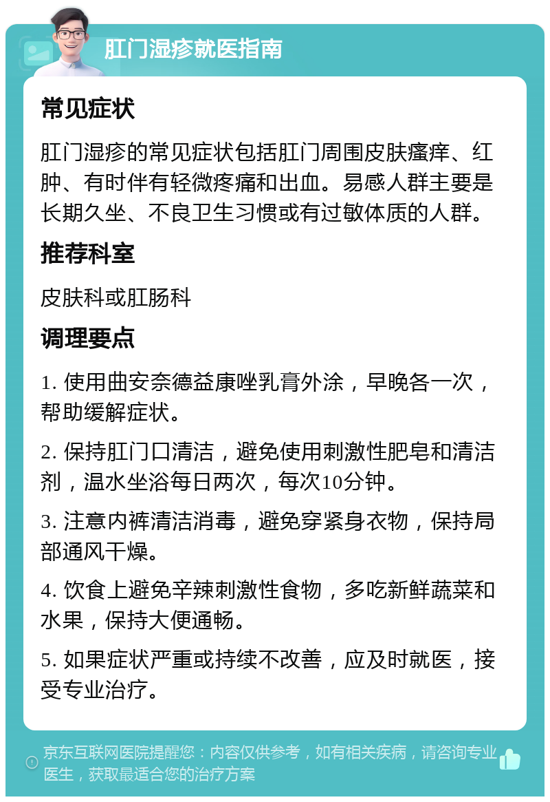 肛门湿疹就医指南 常见症状 肛门湿疹的常见症状包括肛门周围皮肤瘙痒、红肿、有时伴有轻微疼痛和出血。易感人群主要是长期久坐、不良卫生习惯或有过敏体质的人群。 推荐科室 皮肤科或肛肠科 调理要点 1. 使用曲安奈德益康唑乳膏外涂，早晚各一次，帮助缓解症状。 2. 保持肛门口清洁，避免使用刺激性肥皂和清洁剂，温水坐浴每日两次，每次10分钟。 3. 注意内裤清洁消毒，避免穿紧身衣物，保持局部通风干燥。 4. 饮食上避免辛辣刺激性食物，多吃新鲜蔬菜和水果，保持大便通畅。 5. 如果症状严重或持续不改善，应及时就医，接受专业治疗。