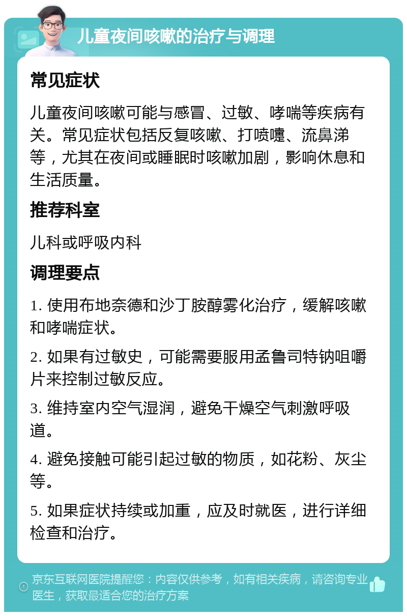 儿童夜间咳嗽的治疗与调理 常见症状 儿童夜间咳嗽可能与感冒、过敏、哮喘等疾病有关。常见症状包括反复咳嗽、打喷嚏、流鼻涕等，尤其在夜间或睡眠时咳嗽加剧，影响休息和生活质量。 推荐科室 儿科或呼吸内科 调理要点 1. 使用布地奈德和沙丁胺醇雾化治疗，缓解咳嗽和哮喘症状。 2. 如果有过敏史，可能需要服用孟鲁司特钠咀嚼片来控制过敏反应。 3. 维持室内空气湿润，避免干燥空气刺激呼吸道。 4. 避免接触可能引起过敏的物质，如花粉、灰尘等。 5. 如果症状持续或加重，应及时就医，进行详细检查和治疗。