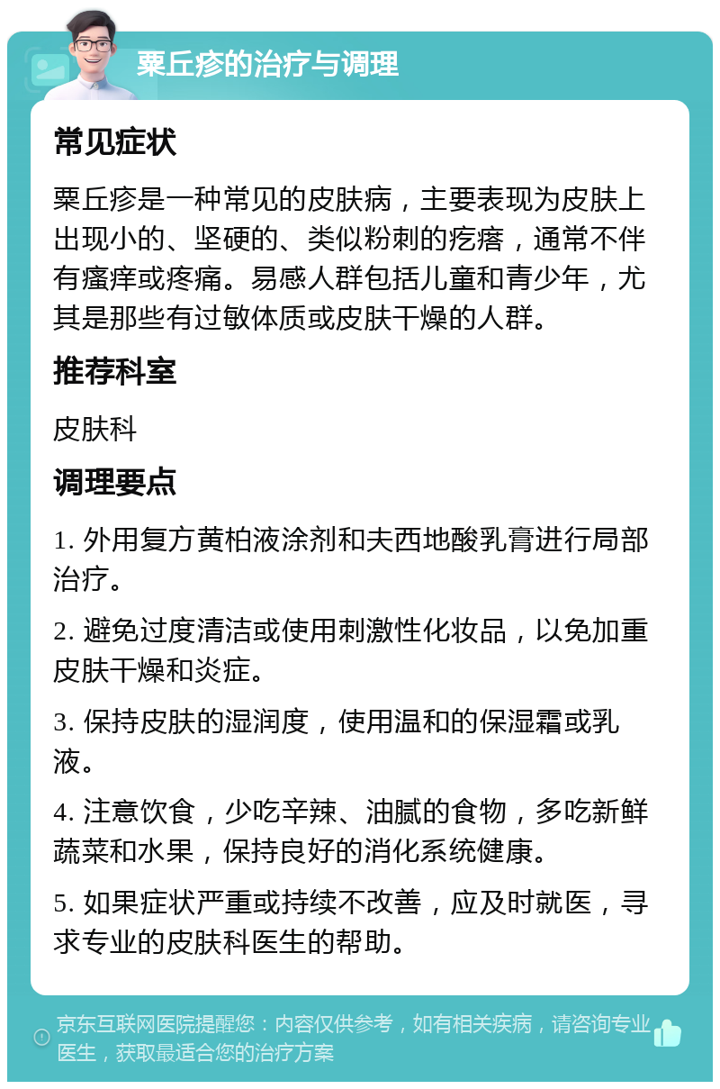 粟丘疹的治疗与调理 常见症状 粟丘疹是一种常见的皮肤病，主要表现为皮肤上出现小的、坚硬的、类似粉刺的疙瘩，通常不伴有瘙痒或疼痛。易感人群包括儿童和青少年，尤其是那些有过敏体质或皮肤干燥的人群。 推荐科室 皮肤科 调理要点 1. 外用复方黄柏液涂剂和夫西地酸乳膏进行局部治疗。 2. 避免过度清洁或使用刺激性化妆品，以免加重皮肤干燥和炎症。 3. 保持皮肤的湿润度，使用温和的保湿霜或乳液。 4. 注意饮食，少吃辛辣、油腻的食物，多吃新鲜蔬菜和水果，保持良好的消化系统健康。 5. 如果症状严重或持续不改善，应及时就医，寻求专业的皮肤科医生的帮助。