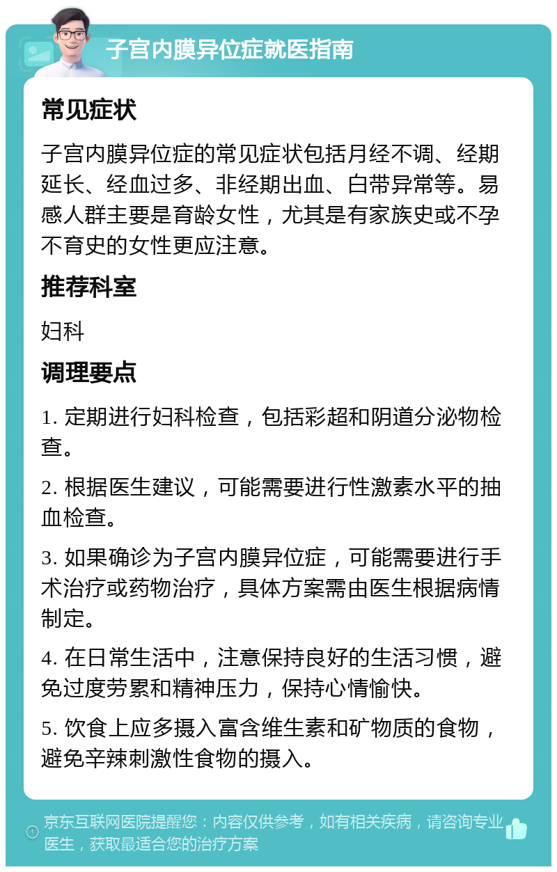 子宫内膜异位症就医指南 常见症状 子宫内膜异位症的常见症状包括月经不调、经期延长、经血过多、非经期出血、白带异常等。易感人群主要是育龄女性，尤其是有家族史或不孕不育史的女性更应注意。 推荐科室 妇科 调理要点 1. 定期进行妇科检查，包括彩超和阴道分泌物检查。 2. 根据医生建议，可能需要进行性激素水平的抽血检查。 3. 如果确诊为子宫内膜异位症，可能需要进行手术治疗或药物治疗，具体方案需由医生根据病情制定。 4. 在日常生活中，注意保持良好的生活习惯，避免过度劳累和精神压力，保持心情愉快。 5. 饮食上应多摄入富含维生素和矿物质的食物，避免辛辣刺激性食物的摄入。