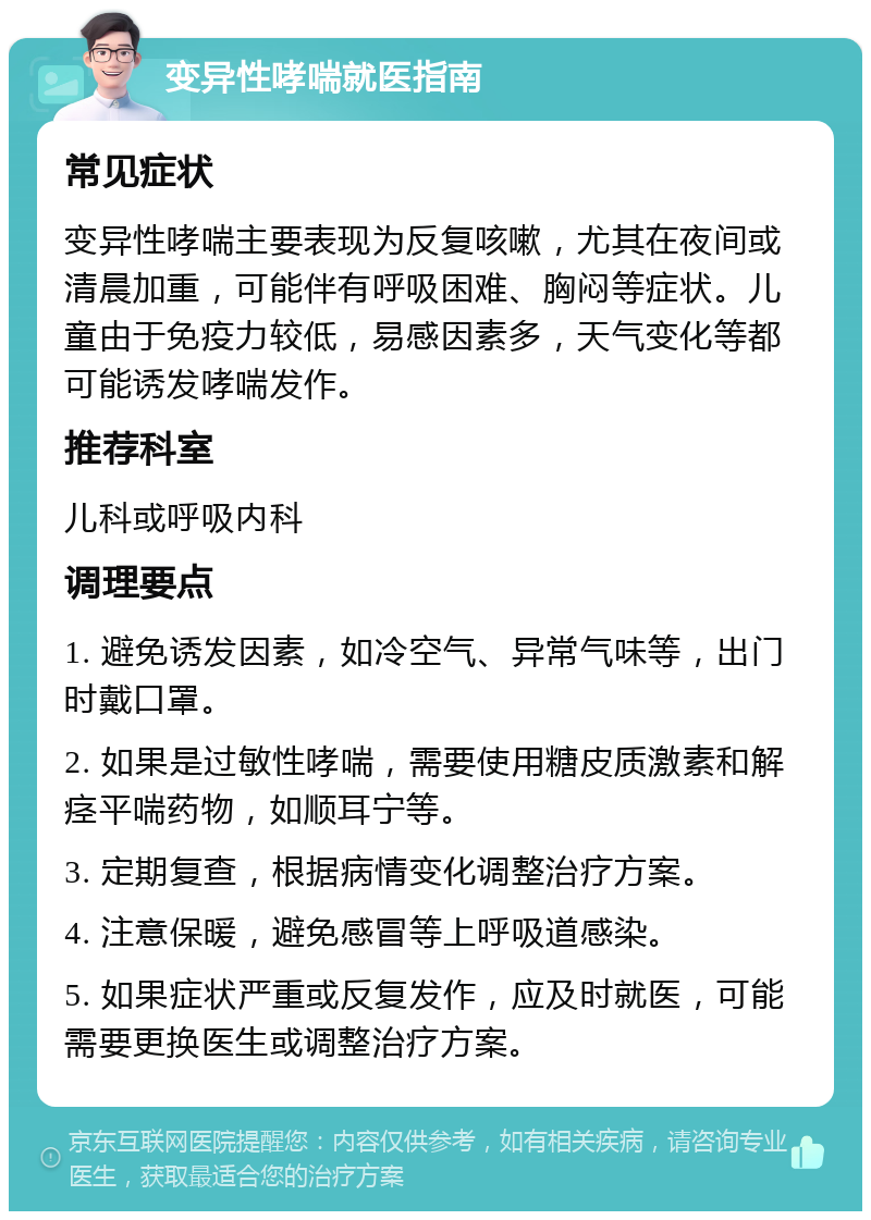 变异性哮喘就医指南 常见症状 变异性哮喘主要表现为反复咳嗽，尤其在夜间或清晨加重，可能伴有呼吸困难、胸闷等症状。儿童由于免疫力较低，易感因素多，天气变化等都可能诱发哮喘发作。 推荐科室 儿科或呼吸内科 调理要点 1. 避免诱发因素，如冷空气、异常气味等，出门时戴口罩。 2. 如果是过敏性哮喘，需要使用糖皮质激素和解痉平喘药物，如顺耳宁等。 3. 定期复查，根据病情变化调整治疗方案。 4. 注意保暖，避免感冒等上呼吸道感染。 5. 如果症状严重或反复发作，应及时就医，可能需要更换医生或调整治疗方案。