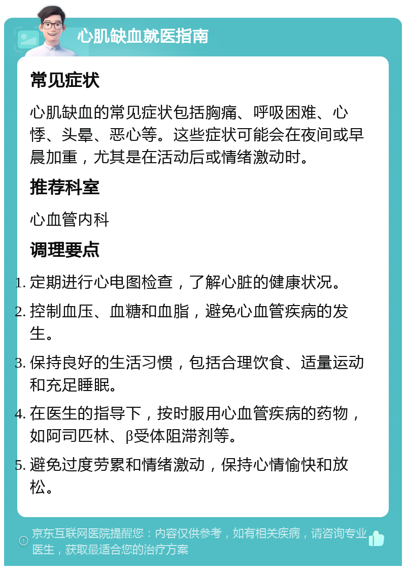 心肌缺血就医指南 常见症状 心肌缺血的常见症状包括胸痛、呼吸困难、心悸、头晕、恶心等。这些症状可能会在夜间或早晨加重，尤其是在活动后或情绪激动时。 推荐科室 心血管内科 调理要点 定期进行心电图检查，了解心脏的健康状况。 控制血压、血糖和血脂，避免心血管疾病的发生。 保持良好的生活习惯，包括合理饮食、适量运动和充足睡眠。 在医生的指导下，按时服用心血管疾病的药物，如阿司匹林、β受体阻滞剂等。 避免过度劳累和情绪激动，保持心情愉快和放松。