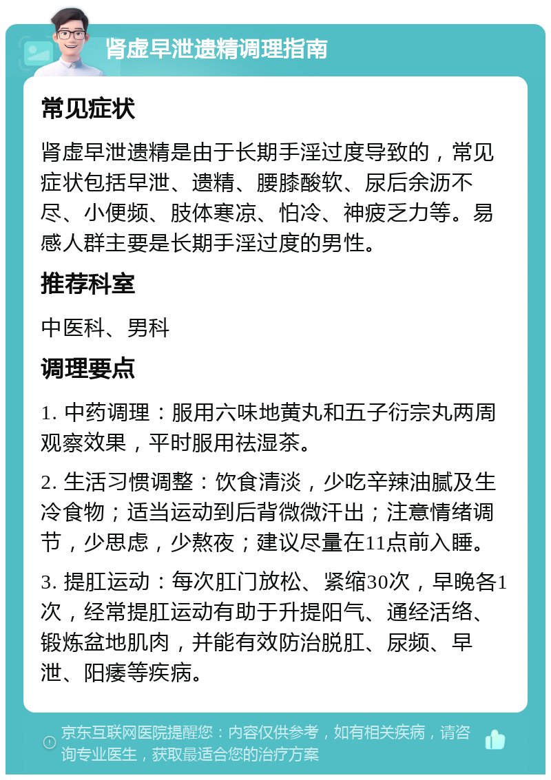 肾虚早泄遗精调理指南 常见症状 肾虚早泄遗精是由于长期手淫过度导致的，常见症状包括早泄、遗精、腰膝酸软、尿后余沥不尽、小便频、肢体寒凉、怕冷、神疲乏力等。易感人群主要是长期手淫过度的男性。 推荐科室 中医科、男科 调理要点 1. 中药调理：服用六味地黄丸和五子衍宗丸两周观察效果，平时服用祛湿茶。 2. 生活习惯调整：饮食清淡，少吃辛辣油腻及生冷食物；适当运动到后背微微汗出；注意情绪调节，少思虑，少熬夜；建议尽量在11点前入睡。 3. 提肛运动：每次肛门放松、紧缩30次，早晚各1次，经常提肛运动有助于升提阳气、通经活络、锻炼盆地肌肉，并能有效防治脱肛、尿频、早泄、阳痿等疾病。