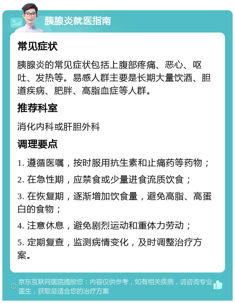 胰腺炎就医指南 常见症状 胰腺炎的常见症状包括上腹部疼痛、恶心、呕吐、发热等。易感人群主要是长期大量饮酒、胆道疾病、肥胖、高脂血症等人群。 推荐科室 消化内科或肝胆外科 调理要点 1. 遵循医嘱，按时服用抗生素和止痛药等药物； 2. 在急性期，应禁食或少量进食流质饮食； 3. 在恢复期，逐渐增加饮食量，避免高脂、高蛋白的食物； 4. 注意休息，避免剧烈运动和重体力劳动； 5. 定期复查，监测病情变化，及时调整治疗方案。