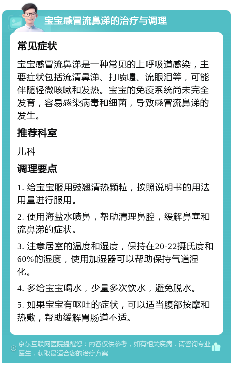 宝宝感冒流鼻涕的治疗与调理 常见症状 宝宝感冒流鼻涕是一种常见的上呼吸道感染，主要症状包括流清鼻涕、打喷嚏、流眼泪等，可能伴随轻微咳嗽和发热。宝宝的免疫系统尚未完全发育，容易感染病毒和细菌，导致感冒流鼻涕的发生。 推荐科室 儿科 调理要点 1. 给宝宝服用豉翘清热颗粒，按照说明书的用法用量进行服用。 2. 使用海盐水喷鼻，帮助清理鼻腔，缓解鼻塞和流鼻涕的症状。 3. 注意居室的温度和湿度，保持在20-22摄氏度和60%的湿度，使用加湿器可以帮助保持气道湿化。 4. 多给宝宝喝水，少量多次饮水，避免脱水。 5. 如果宝宝有呕吐的症状，可以适当腹部按摩和热敷，帮助缓解胃肠道不适。