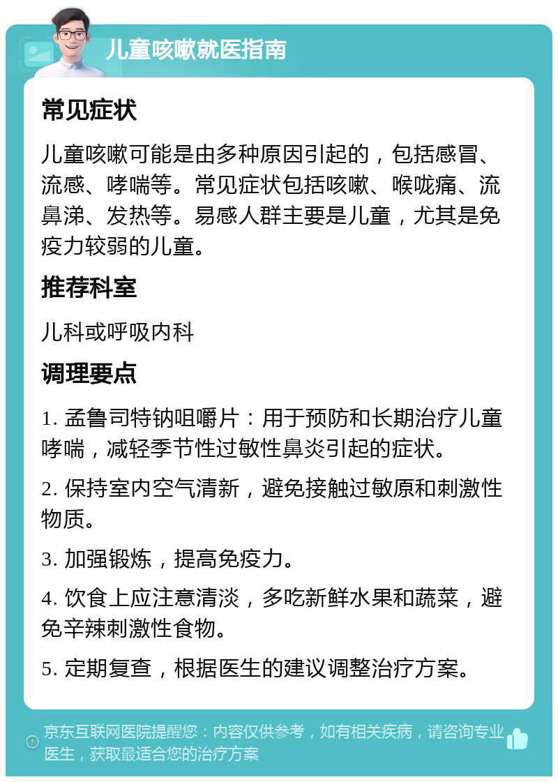 儿童咳嗽就医指南 常见症状 儿童咳嗽可能是由多种原因引起的，包括感冒、流感、哮喘等。常见症状包括咳嗽、喉咙痛、流鼻涕、发热等。易感人群主要是儿童，尤其是免疫力较弱的儿童。 推荐科室 儿科或呼吸内科 调理要点 1. 孟鲁司特钠咀嚼片：用于预防和长期治疗儿童哮喘，减轻季节性过敏性鼻炎引起的症状。 2. 保持室内空气清新，避免接触过敏原和刺激性物质。 3. 加强锻炼，提高免疫力。 4. 饮食上应注意清淡，多吃新鲜水果和蔬菜，避免辛辣刺激性食物。 5. 定期复查，根据医生的建议调整治疗方案。