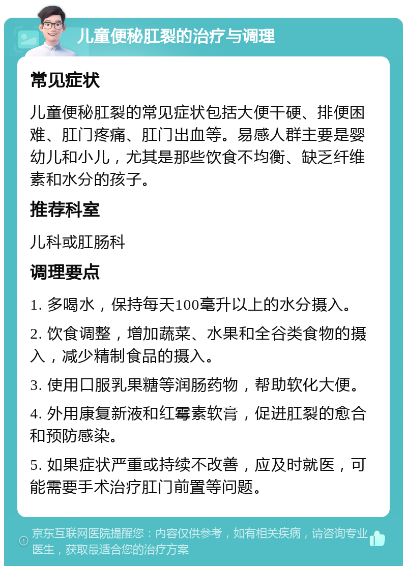 儿童便秘肛裂的治疗与调理 常见症状 儿童便秘肛裂的常见症状包括大便干硬、排便困难、肛门疼痛、肛门出血等。易感人群主要是婴幼儿和小儿，尤其是那些饮食不均衡、缺乏纤维素和水分的孩子。 推荐科室 儿科或肛肠科 调理要点 1. 多喝水，保持每天100毫升以上的水分摄入。 2. 饮食调整，增加蔬菜、水果和全谷类食物的摄入，减少精制食品的摄入。 3. 使用口服乳果糖等润肠药物，帮助软化大便。 4. 外用康复新液和红霉素软膏，促进肛裂的愈合和预防感染。 5. 如果症状严重或持续不改善，应及时就医，可能需要手术治疗肛门前置等问题。