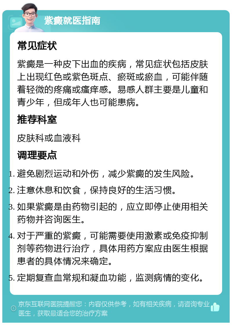 紫癜就医指南 常见症状 紫癜是一种皮下出血的疾病，常见症状包括皮肤上出现红色或紫色斑点、瘀斑或瘀血，可能伴随着轻微的疼痛或瘙痒感。易感人群主要是儿童和青少年，但成年人也可能患病。 推荐科室 皮肤科或血液科 调理要点 避免剧烈运动和外伤，减少紫癜的发生风险。 注意休息和饮食，保持良好的生活习惯。 如果紫癜是由药物引起的，应立即停止使用相关药物并咨询医生。 对于严重的紫癜，可能需要使用激素或免疫抑制剂等药物进行治疗，具体用药方案应由医生根据患者的具体情况来确定。 定期复查血常规和凝血功能，监测病情的变化。