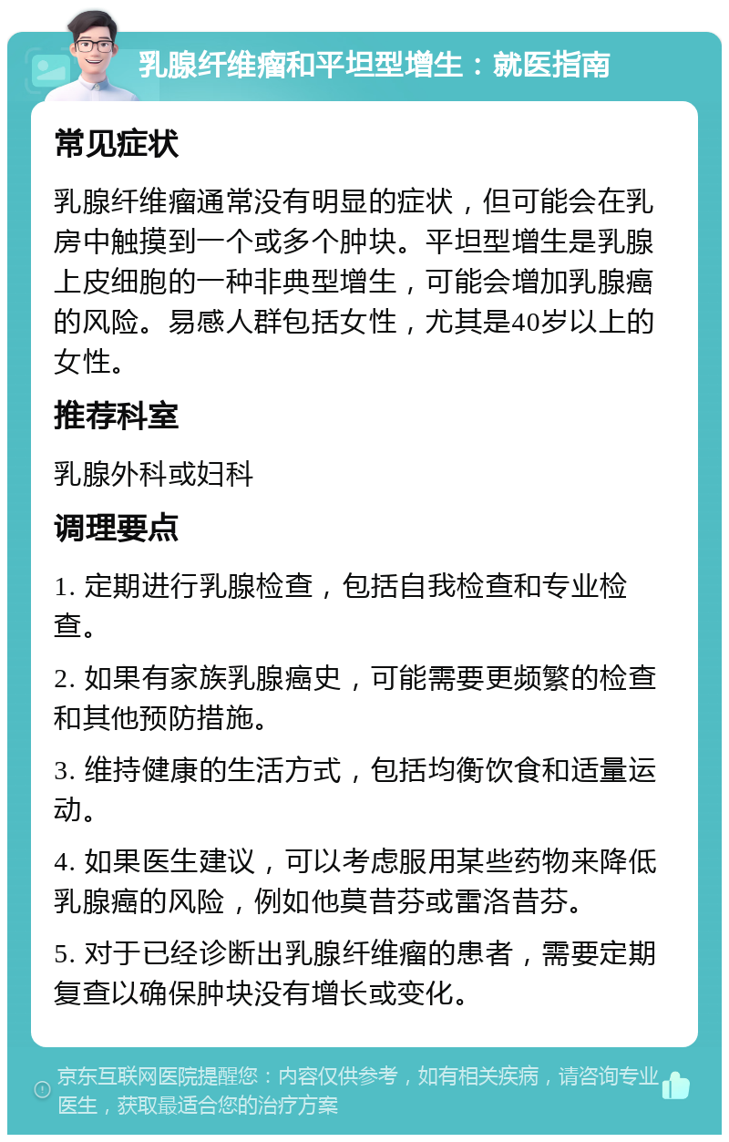 乳腺纤维瘤和平坦型增生：就医指南 常见症状 乳腺纤维瘤通常没有明显的症状，但可能会在乳房中触摸到一个或多个肿块。平坦型增生是乳腺上皮细胞的一种非典型增生，可能会增加乳腺癌的风险。易感人群包括女性，尤其是40岁以上的女性。 推荐科室 乳腺外科或妇科 调理要点 1. 定期进行乳腺检查，包括自我检查和专业检查。 2. 如果有家族乳腺癌史，可能需要更频繁的检查和其他预防措施。 3. 维持健康的生活方式，包括均衡饮食和适量运动。 4. 如果医生建议，可以考虑服用某些药物来降低乳腺癌的风险，例如他莫昔芬或雷洛昔芬。 5. 对于已经诊断出乳腺纤维瘤的患者，需要定期复查以确保肿块没有增长或变化。