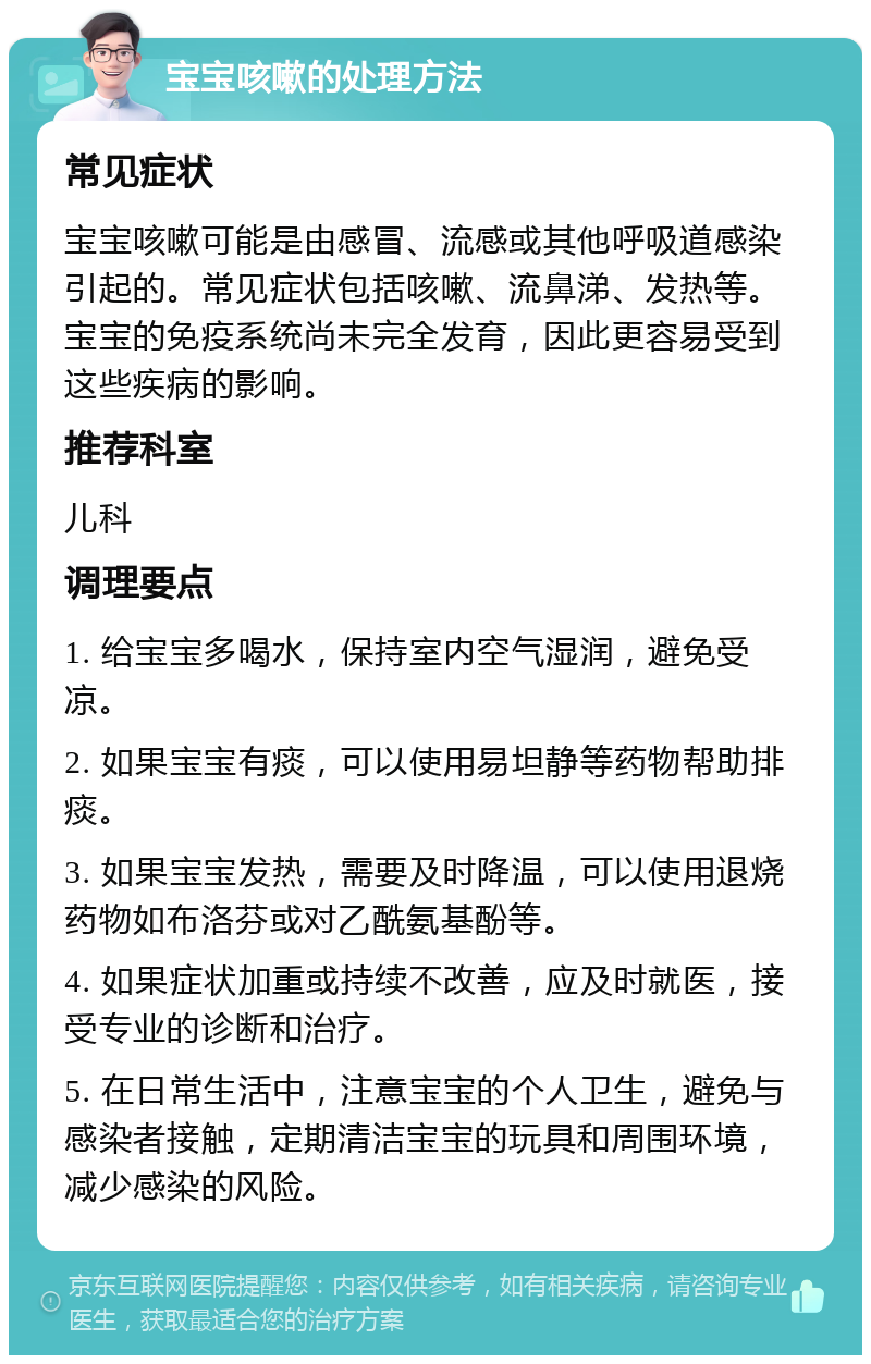 宝宝咳嗽的处理方法 常见症状 宝宝咳嗽可能是由感冒、流感或其他呼吸道感染引起的。常见症状包括咳嗽、流鼻涕、发热等。宝宝的免疫系统尚未完全发育，因此更容易受到这些疾病的影响。 推荐科室 儿科 调理要点 1. 给宝宝多喝水，保持室内空气湿润，避免受凉。 2. 如果宝宝有痰，可以使用易坦静等药物帮助排痰。 3. 如果宝宝发热，需要及时降温，可以使用退烧药物如布洛芬或对乙酰氨基酚等。 4. 如果症状加重或持续不改善，应及时就医，接受专业的诊断和治疗。 5. 在日常生活中，注意宝宝的个人卫生，避免与感染者接触，定期清洁宝宝的玩具和周围环境，减少感染的风险。