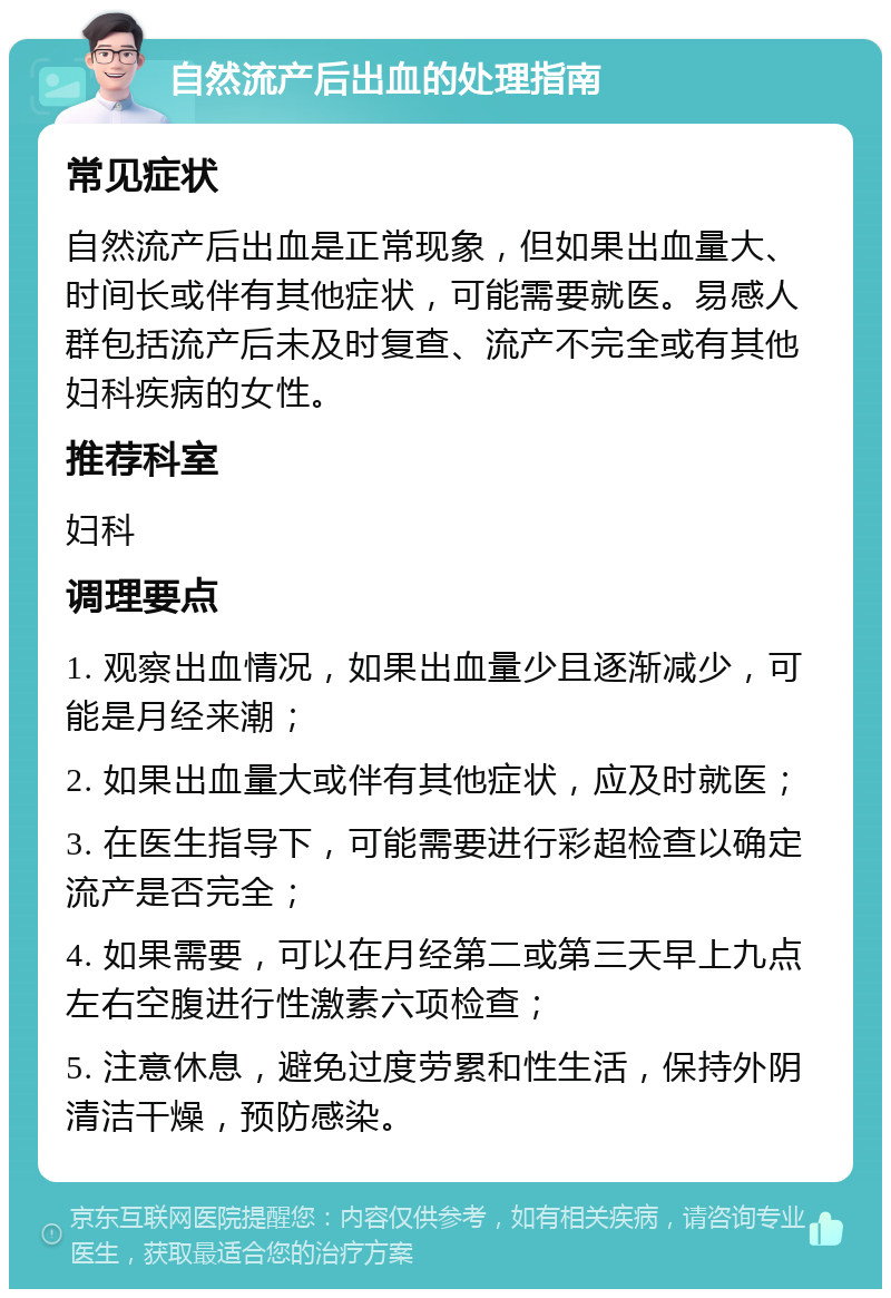 自然流产后出血的处理指南 常见症状 自然流产后出血是正常现象，但如果出血量大、时间长或伴有其他症状，可能需要就医。易感人群包括流产后未及时复查、流产不完全或有其他妇科疾病的女性。 推荐科室 妇科 调理要点 1. 观察出血情况，如果出血量少且逐渐减少，可能是月经来潮； 2. 如果出血量大或伴有其他症状，应及时就医； 3. 在医生指导下，可能需要进行彩超检查以确定流产是否完全； 4. 如果需要，可以在月经第二或第三天早上九点左右空腹进行性激素六项检查； 5. 注意休息，避免过度劳累和性生活，保持外阴清洁干燥，预防感染。