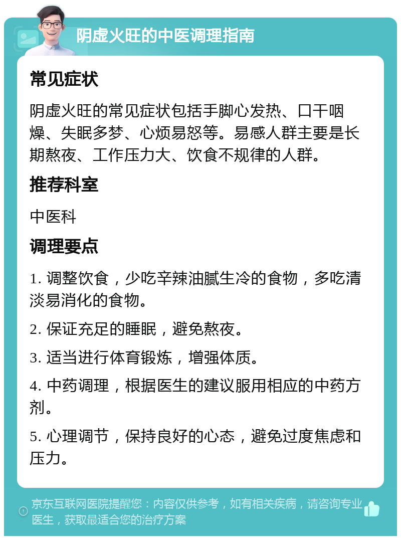 阴虚火旺的中医调理指南 常见症状 阴虚火旺的常见症状包括手脚心发热、口干咽燥、失眠多梦、心烦易怒等。易感人群主要是长期熬夜、工作压力大、饮食不规律的人群。 推荐科室 中医科 调理要点 1. 调整饮食，少吃辛辣油腻生冷的食物，多吃清淡易消化的食物。 2. 保证充足的睡眠，避免熬夜。 3. 适当进行体育锻炼，增强体质。 4. 中药调理，根据医生的建议服用相应的中药方剂。 5. 心理调节，保持良好的心态，避免过度焦虑和压力。