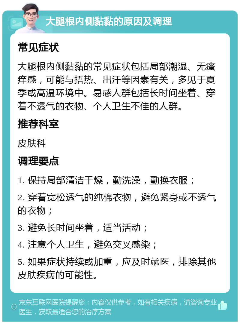 大腿根内侧黏黏的原因及调理 常见症状 大腿根内侧黏黏的常见症状包括局部潮湿、无瘙痒感，可能与捂热、出汗等因素有关，多见于夏季或高温环境中。易感人群包括长时间坐着、穿着不透气的衣物、个人卫生不佳的人群。 推荐科室 皮肤科 调理要点 1. 保持局部清洁干燥，勤洗澡，勤换衣服； 2. 穿着宽松透气的纯棉衣物，避免紧身或不透气的衣物； 3. 避免长时间坐着，适当活动； 4. 注意个人卫生，避免交叉感染； 5. 如果症状持续或加重，应及时就医，排除其他皮肤疾病的可能性。