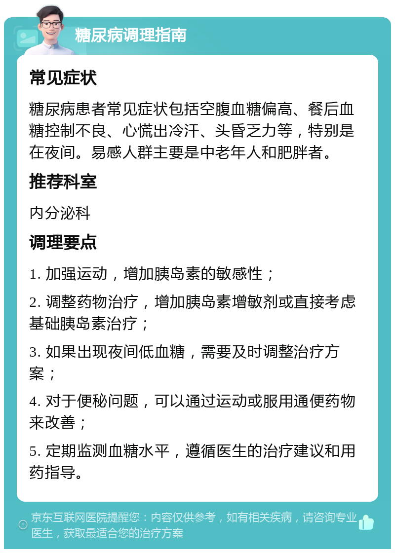 糖尿病调理指南 常见症状 糖尿病患者常见症状包括空腹血糖偏高、餐后血糖控制不良、心慌出冷汗、头昏乏力等，特别是在夜间。易感人群主要是中老年人和肥胖者。 推荐科室 内分泌科 调理要点 1. 加强运动，增加胰岛素的敏感性； 2. 调整药物治疗，增加胰岛素增敏剂或直接考虑基础胰岛素治疗； 3. 如果出现夜间低血糖，需要及时调整治疗方案； 4. 对于便秘问题，可以通过运动或服用通便药物来改善； 5. 定期监测血糖水平，遵循医生的治疗建议和用药指导。