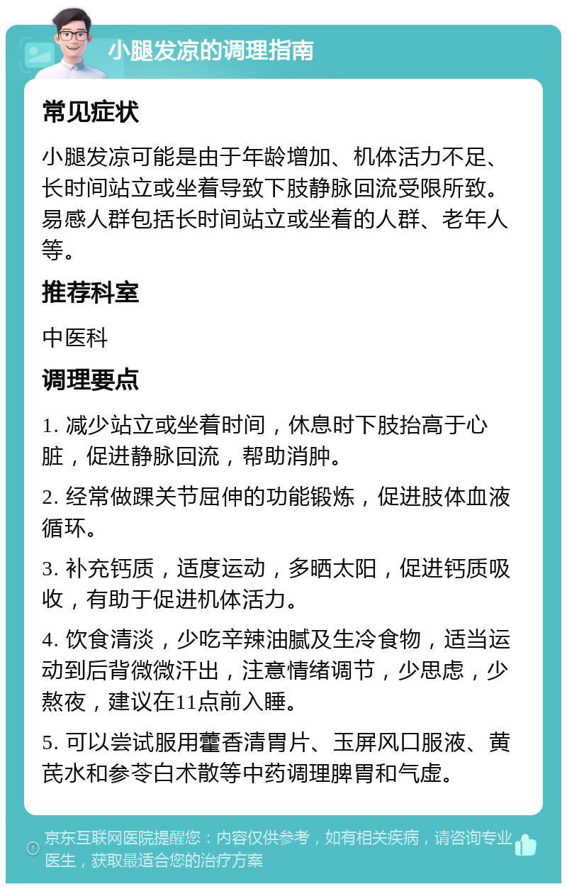 小腿发凉的调理指南 常见症状 小腿发凉可能是由于年龄增加、机体活力不足、长时间站立或坐着导致下肢静脉回流受限所致。易感人群包括长时间站立或坐着的人群、老年人等。 推荐科室 中医科 调理要点 1. 减少站立或坐着时间，休息时下肢抬高于心脏，促进静脉回流，帮助消肿。 2. 经常做踝关节屈伸的功能锻炼，促进肢体血液循环。 3. 补充钙质，适度运动，多晒太阳，促进钙质吸收，有助于促进机体活力。 4. 饮食清淡，少吃辛辣油腻及生冷食物，适当运动到后背微微汗出，注意情绪调节，少思虑，少熬夜，建议在11点前入睡。 5. 可以尝试服用藿香清胃片、玉屏风口服液、黄芪水和参苓白术散等中药调理脾胃和气虚。