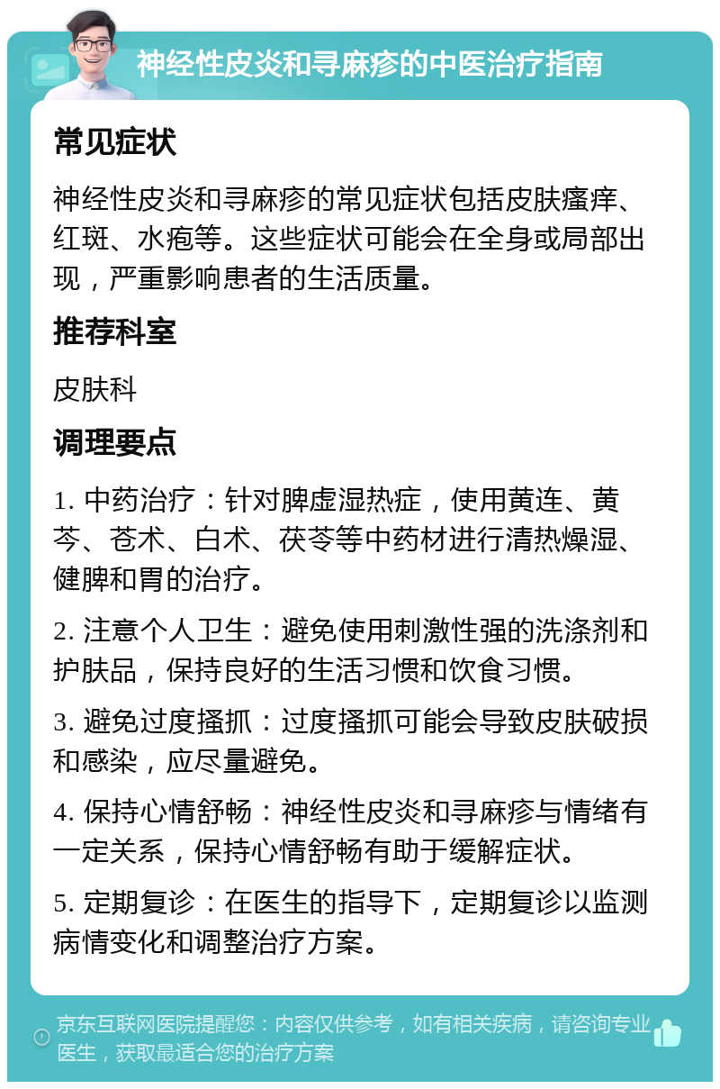 神经性皮炎和寻麻疹的中医治疗指南 常见症状 神经性皮炎和寻麻疹的常见症状包括皮肤瘙痒、红斑、水疱等。这些症状可能会在全身或局部出现，严重影响患者的生活质量。 推荐科室 皮肤科 调理要点 1. 中药治疗：针对脾虚湿热症，使用黄连、黄芩、苍术、白术、茯苓等中药材进行清热燥湿、健脾和胃的治疗。 2. 注意个人卫生：避免使用刺激性强的洗涤剂和护肤品，保持良好的生活习惯和饮食习惯。 3. 避免过度搔抓：过度搔抓可能会导致皮肤破损和感染，应尽量避免。 4. 保持心情舒畅：神经性皮炎和寻麻疹与情绪有一定关系，保持心情舒畅有助于缓解症状。 5. 定期复诊：在医生的指导下，定期复诊以监测病情变化和调整治疗方案。