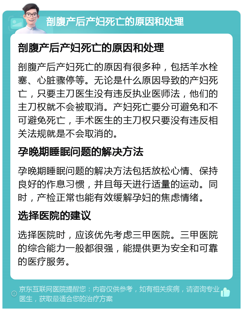 剖腹产后产妇死亡的原因和处理 剖腹产后产妇死亡的原因和处理 剖腹产后产妇死亡的原因有很多种，包括羊水栓塞、心脏骤停等。无论是什么原因导致的产妇死亡，只要主刀医生没有违反执业医师法，他们的主刀权就不会被取消。产妇死亡要分可避免和不可避免死亡，手术医生的主刀权只要没有违反相关法规就是不会取消的。 孕晚期睡眠问题的解决方法 孕晚期睡眠问题的解决方法包括放松心情、保持良好的作息习惯，并且每天进行适量的运动。同时，产检正常也能有效缓解孕妇的焦虑情绪。 选择医院的建议 选择医院时，应该优先考虑三甲医院。三甲医院的综合能力一般都很强，能提供更为安全和可靠的医疗服务。