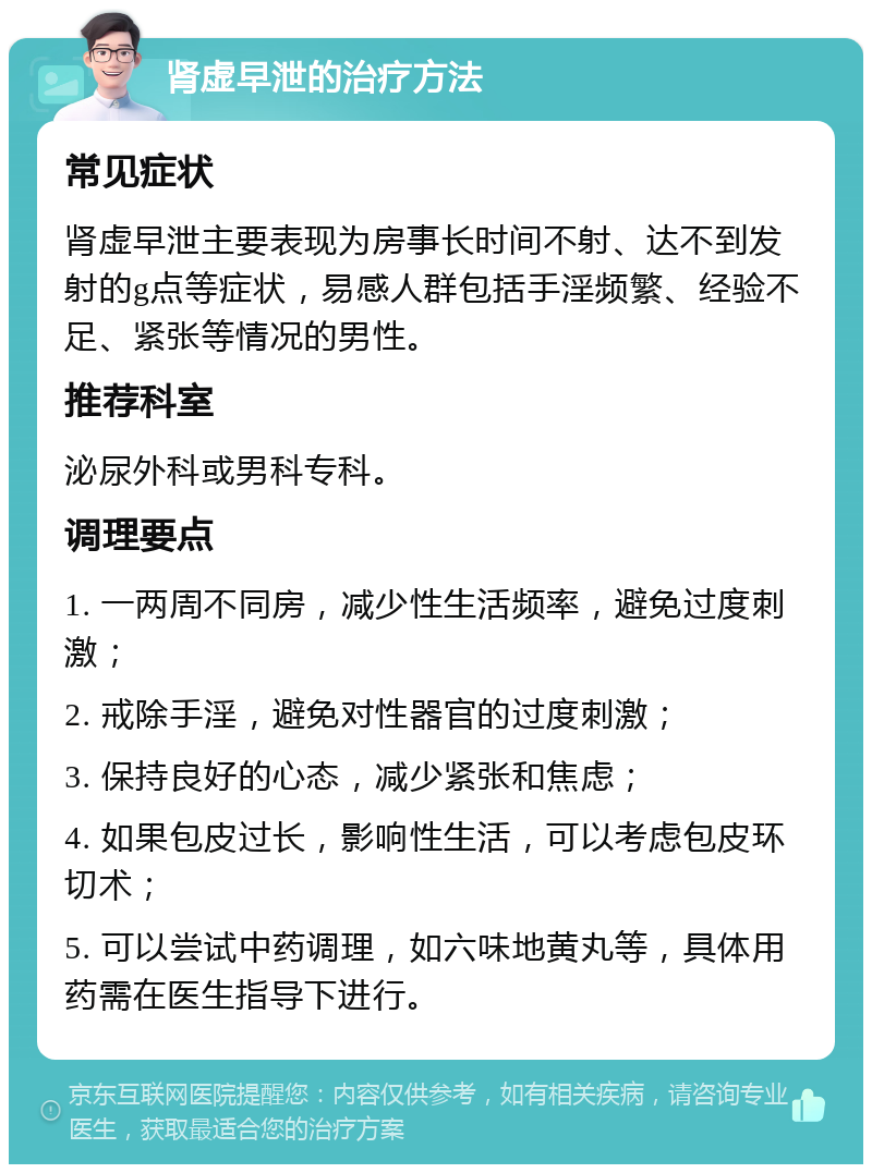 肾虚早泄的治疗方法 常见症状 肾虚早泄主要表现为房事长时间不射、达不到发射的g点等症状，易感人群包括手淫频繁、经验不足、紧张等情况的男性。 推荐科室 泌尿外科或男科专科。 调理要点 1. 一两周不同房，减少性生活频率，避免过度刺激； 2. 戒除手淫，避免对性器官的过度刺激； 3. 保持良好的心态，减少紧张和焦虑； 4. 如果包皮过长，影响性生活，可以考虑包皮环切术； 5. 可以尝试中药调理，如六味地黄丸等，具体用药需在医生指导下进行。