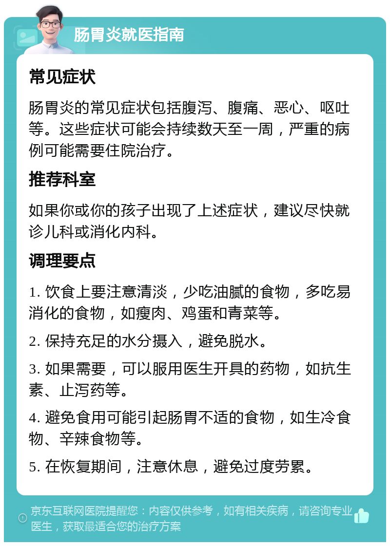 肠胃炎就医指南 常见症状 肠胃炎的常见症状包括腹泻、腹痛、恶心、呕吐等。这些症状可能会持续数天至一周，严重的病例可能需要住院治疗。 推荐科室 如果你或你的孩子出现了上述症状，建议尽快就诊儿科或消化内科。 调理要点 1. 饮食上要注意清淡，少吃油腻的食物，多吃易消化的食物，如瘦肉、鸡蛋和青菜等。 2. 保持充足的水分摄入，避免脱水。 3. 如果需要，可以服用医生开具的药物，如抗生素、止泻药等。 4. 避免食用可能引起肠胃不适的食物，如生冷食物、辛辣食物等。 5. 在恢复期间，注意休息，避免过度劳累。