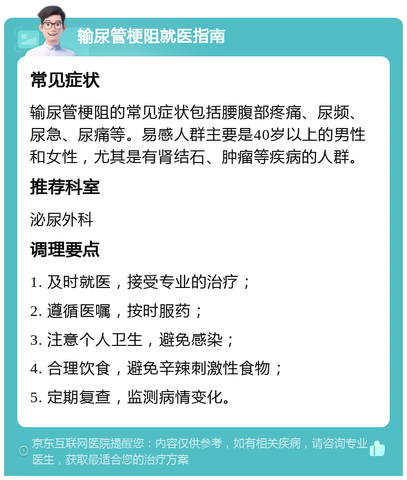 输尿管梗阻就医指南 常见症状 输尿管梗阻的常见症状包括腰腹部疼痛、尿频、尿急、尿痛等。易感人群主要是40岁以上的男性和女性，尤其是有肾结石、肿瘤等疾病的人群。 推荐科室 泌尿外科 调理要点 1. 及时就医，接受专业的治疗； 2. 遵循医嘱，按时服药； 3. 注意个人卫生，避免感染； 4. 合理饮食，避免辛辣刺激性食物； 5. 定期复查，监测病情变化。