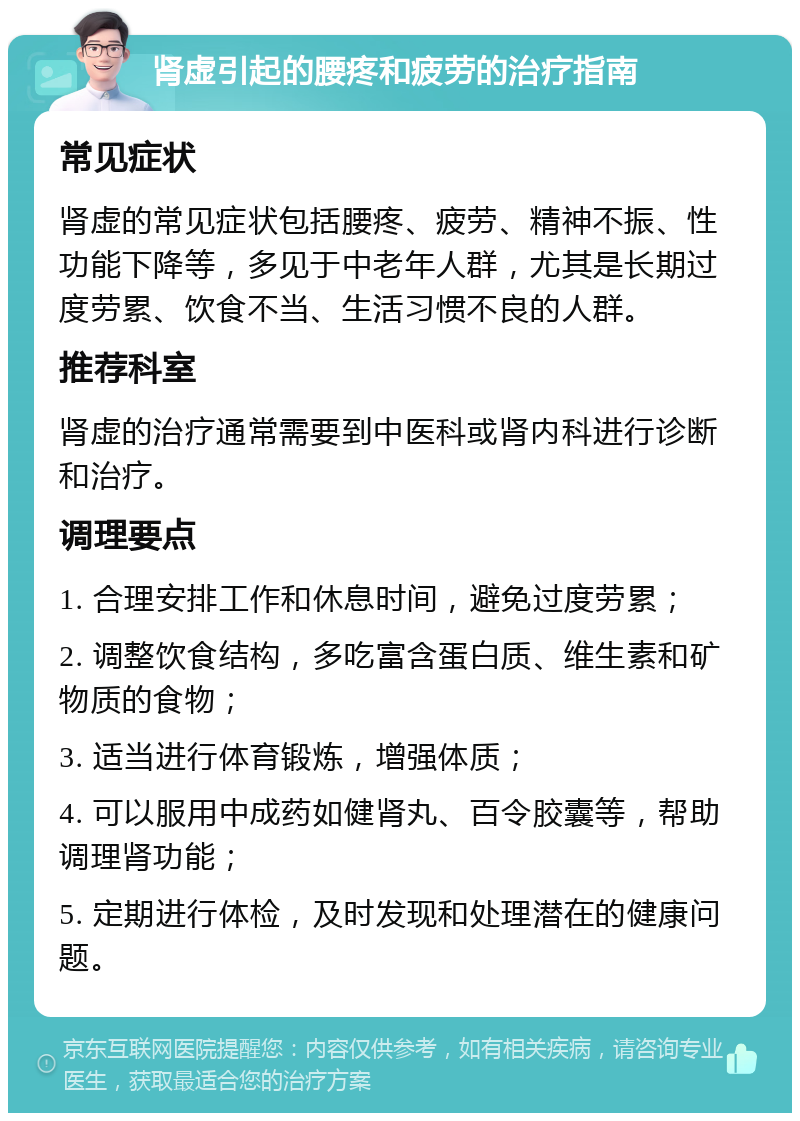 肾虚引起的腰疼和疲劳的治疗指南 常见症状 肾虚的常见症状包括腰疼、疲劳、精神不振、性功能下降等，多见于中老年人群，尤其是长期过度劳累、饮食不当、生活习惯不良的人群。 推荐科室 肾虚的治疗通常需要到中医科或肾内科进行诊断和治疗。 调理要点 1. 合理安排工作和休息时间，避免过度劳累； 2. 调整饮食结构，多吃富含蛋白质、维生素和矿物质的食物； 3. 适当进行体育锻炼，增强体质； 4. 可以服用中成药如健肾丸、百令胶囊等，帮助调理肾功能； 5. 定期进行体检，及时发现和处理潜在的健康问题。