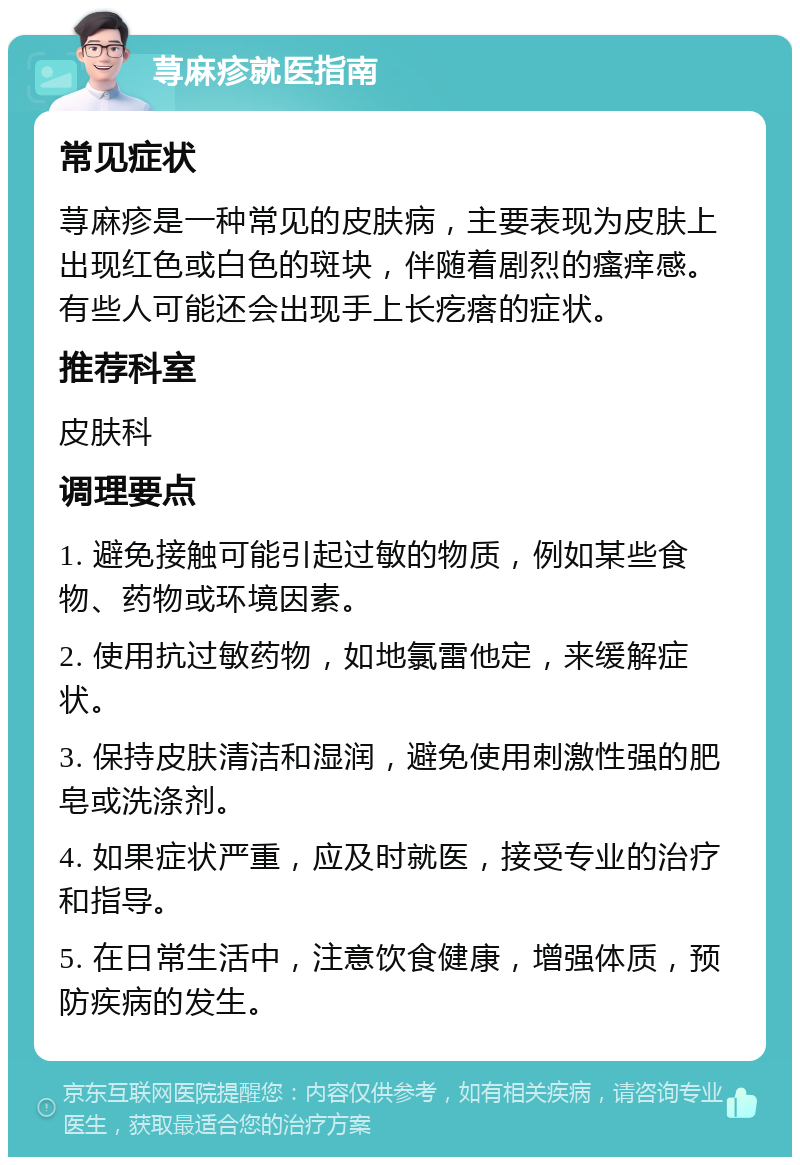 荨麻疹就医指南 常见症状 荨麻疹是一种常见的皮肤病，主要表现为皮肤上出现红色或白色的斑块，伴随着剧烈的瘙痒感。有些人可能还会出现手上长疙瘩的症状。 推荐科室 皮肤科 调理要点 1. 避免接触可能引起过敏的物质，例如某些食物、药物或环境因素。 2. 使用抗过敏药物，如地氯雷他定，来缓解症状。 3. 保持皮肤清洁和湿润，避免使用刺激性强的肥皂或洗涤剂。 4. 如果症状严重，应及时就医，接受专业的治疗和指导。 5. 在日常生活中，注意饮食健康，增强体质，预防疾病的发生。